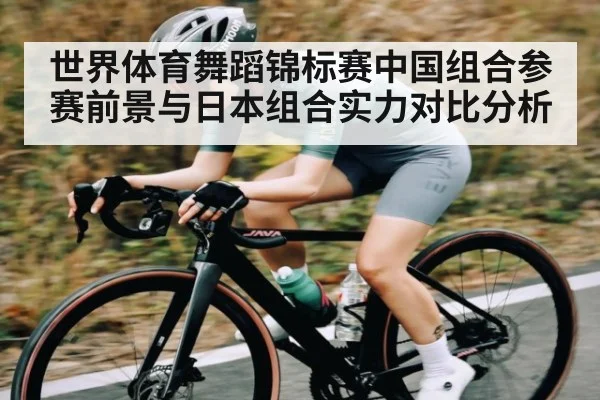 世界体育舞蹈锦标赛中国组合参赛前景与日本组合实力对比分析