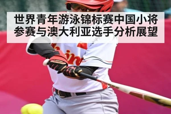 世界青年游泳锦标赛中国小将参赛与澳大利亚选手分析展望
